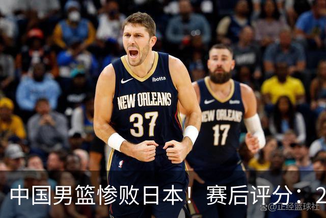中国男篮惨败日本！赛后评分：2人优秀 4人合格 3人"花样"拉胯